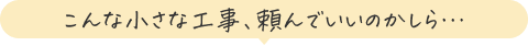 こんな小さな工事、頼んでいいのかしら…